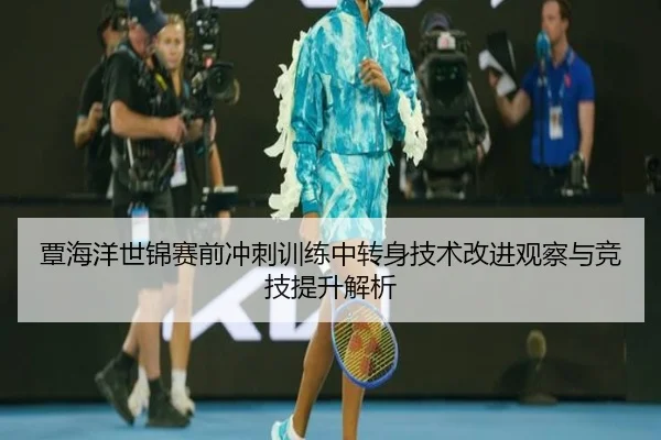 覃海洋世锦赛前冲刺训练中转身技术改进观察与竞技提升解析